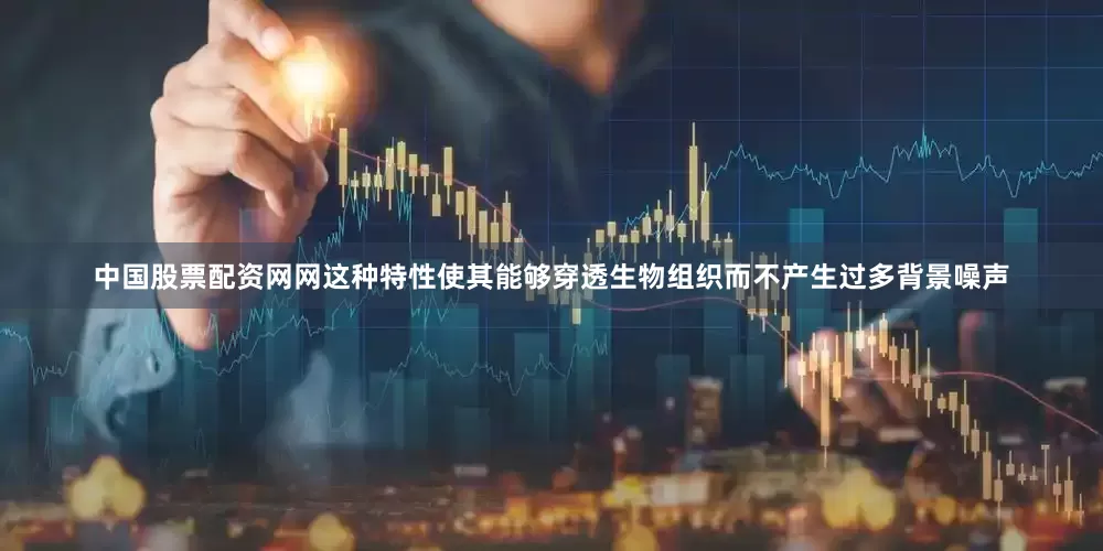 中国股票配资网网这种特性使其能够穿透生物组织而不产生过多背景噪声
