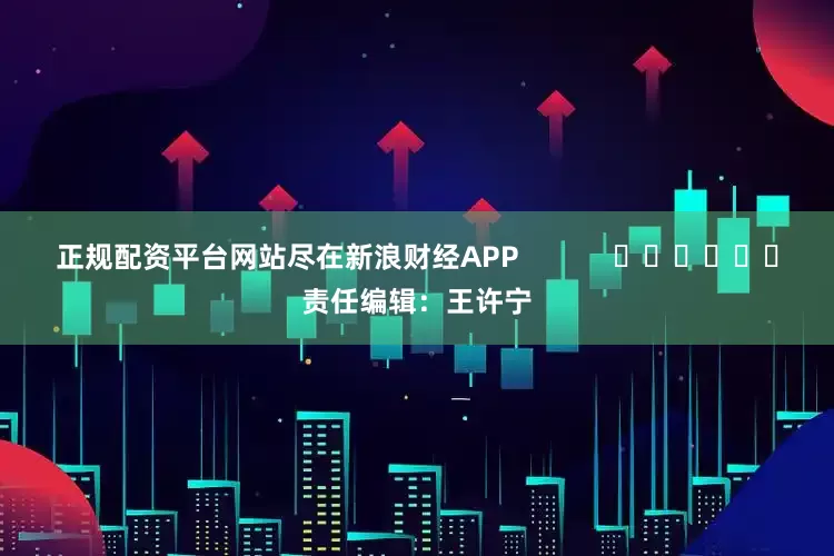 正规配资平台网站尽在新浪财经APP            						责任编辑：王许宁
