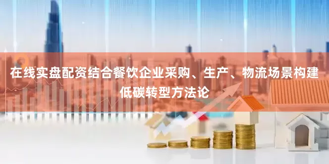 在线实盘配资结合餐饮企业采购、生产、物流场景构建低碳转型方法论