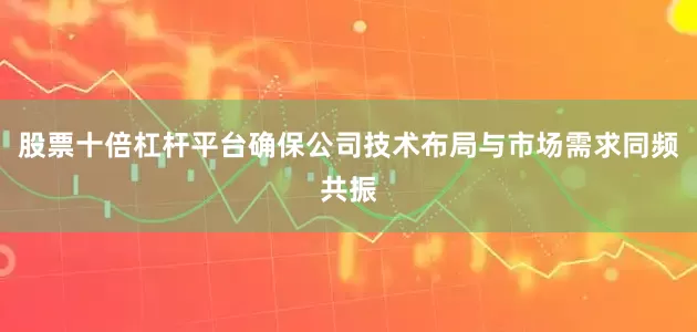 股票十倍杠杆平台确保公司技术布局与市场需求同频共振