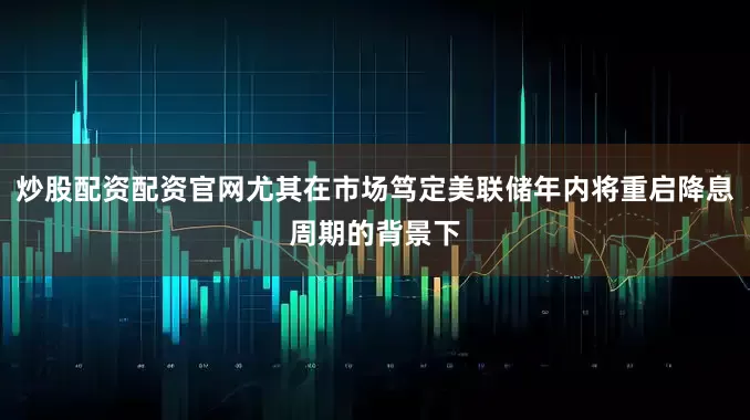 炒股配资配资官网尤其在市场笃定美联储年内将重启降息周期的背景下