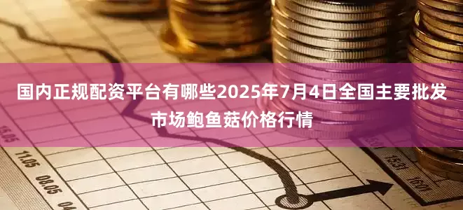 国内正规配资平台有哪些2025年7月4日全国主要批发市场鲍鱼菇价格行情