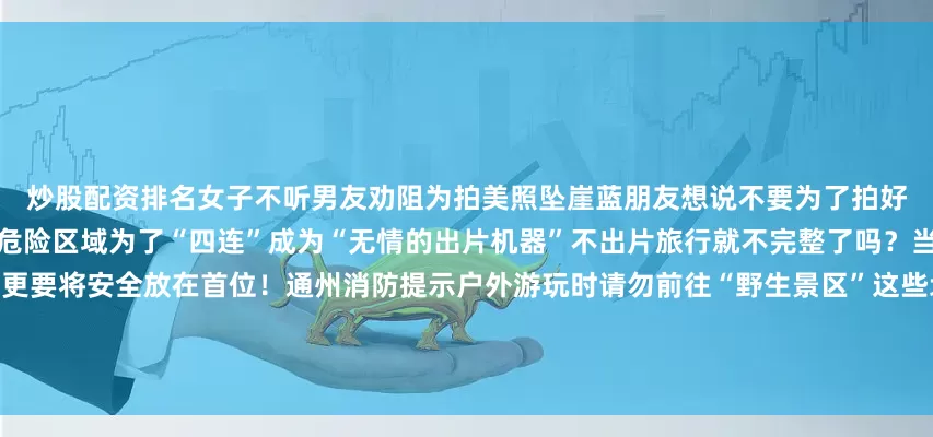 炒股配资排名女子不听男友劝阻为拍美照坠崖蓝朋友想说不要为了拍好看的照片去高处、崖边、岔路等危险区域为了“四连”成为“无情的出片机器”不出片旅行就不完整了吗？当然不是！户外旅行除了拍大片更要将安全放在首位！通州消防提示户外游玩时请勿前往“野生景区”这些地点未经开发管理存在诸多不可预见的风险极易发生意外事故在探索世界、追寻美好的旅途中安全至关重要以下安全知识大家必须要牢记于心发布于：北京市