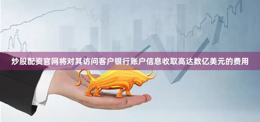 炒股配资官网将对其访问客户银行账户信息收取高达数亿美元的费用