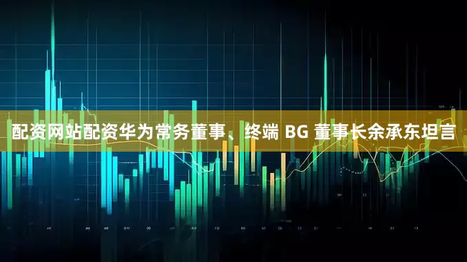 配资网站配资华为常务董事、终端 BG 董事长余承东坦言
