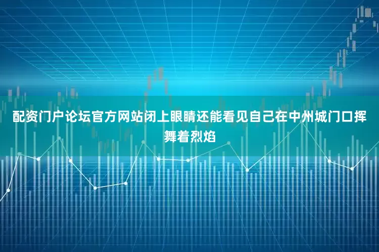 配资门户论坛官方网站闭上眼睛还能看见自己在中州城门口挥舞着烈焰