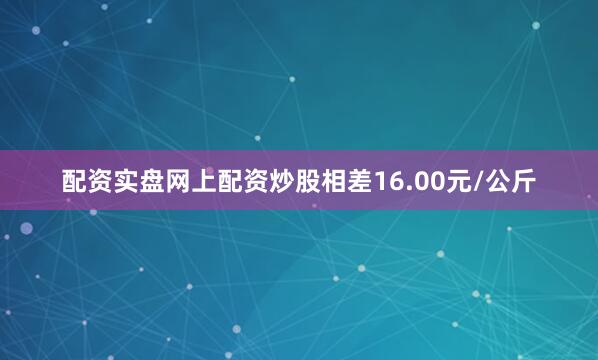配资实盘网上配资炒股相差16.00元/公斤