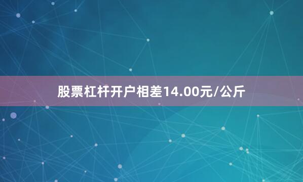 股票杠杆开户相差14.00元/公斤
